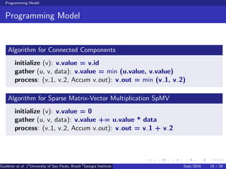 Programming Model
Programming Model
Algorithm for Connected Components
initialize (v): v.value = v.id
gather (u, v, data): v.value = min (u.value, v.value)
process: (v 1, v 2, Accum v out): v out = min (v 1, v 2)
Algorithm for Sparse Matrix-Vector Multiplication SpMV
initialize (v): v.value = 0
gather (u, v, data): v.value += u.value * data
process: (v 1, v 2, Accum v out): v out = v 1 + v 2
Gualdron et al. (1
University of Sao Paulo, Brazil 2
Georgia Institute of Technology, Atlanta, USA 3
Seoul National University, Republic ofSept/2016 19 / 28
 