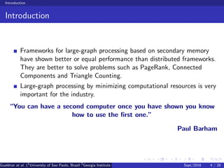 Introduction
Introduction
Frameworks for large-graph processing based on secondary memory
have shown better or equal performance than distributed frameworks.
They are better to solve problems such as PageRank, Connected
Components and Triangle Counting.
Large-graph processing by minimizing computational resources is very
important for the industry.
“You can have a second computer once you have shown you know
how to use the ﬁrst one.”
Paul Barham
Gualdron et al. (1
University of Sao Paulo, Brazil 2
Georgia Institute of Technology, Atlanta, USA 3
Seoul National University, Republic ofSept/2016 4 / 28
 