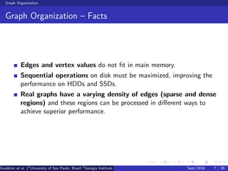 Graph Organization
Graph Organization – Facts
Edges and vertex values do not ﬁt in main memory.
Sequential operations on disk must be maximized, improving the
performance on HDDs and SSDs.
Real graphs have a varying density of edges (sparse and dense
regions) and these regions can be processed in diﬀerent ways to
achieve superior performance.
Gualdron et al. (1
University of Sao Paulo, Brazil 2
Georgia Institute of Technology, Atlanta, USA 3
Seoul National University, Republic ofSept/2016 7 / 28
 