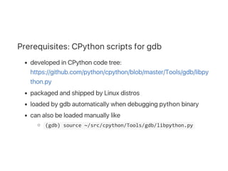 Prerequisites: CPython scripts for gdb
developed in CPython code tree:
https://github.com/python/cpython/blob/master/Tools/gdb/libpy
thon.py
packaged and shipped by Linux distros
loaded by gdb automatically when debugging python binary
can also be loaded manually like
 (gdb) source ~/src/cpython/Tools/gdb/libpython.py 
 