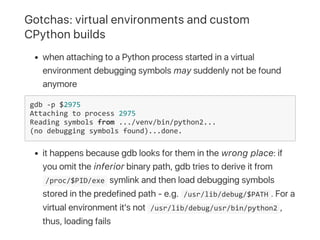 Gotchas: virtual environments and custom
CPython builds
when attaching to a Python process started in a virtual
environment debugging symbols may suddenly not be found
anymore
gdb ‐p $2975
Attaching to process 2975
Reading symbols from .../venv/bin/python2...
(no debugging symbols found)...done.
it happens because gdb looks for them in the wrong place: if
you omit the inferior binary path, gdb tries to derive it from
 /proc/$PID/exe symlink and then load debugging symbols
stored in the predefined path ‑ e.g.  /usr/lib/debug/$PATH . For a
virtual environment it's not  /usr/lib/debug/usr/bin/python2 ,
thus, loading fails
 