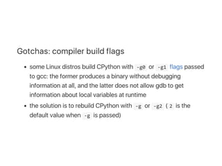 Gotchas: compiler build flags
some Linux distros build CPython with  ‐g0 or  ‐g1 flags passed
to gcc: the former produces a binary without debugging
information at all, and the latter does not allow gdb to get
information about local variables at runtime
the solution is to rebuild CPython with  ‐g or  ‐g2 ( 2 is the
default value when  ‐g is passed)
 