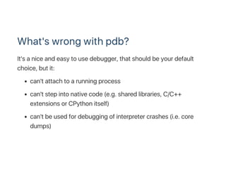 What's wrong with pdb?
It's a nice and easy to use debugger, that should be your default
choice, but it:
can't attach to a...