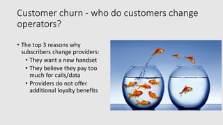 Customer churn - who do customers change
operators?
• The top 3 reasons why
subscribers change providers:
• They want a new handset
• They believe they pay too
much for calls/data
• Providers do not offer
additional loyalty benefits
 