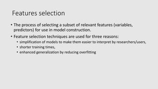 Features selection
• The process of selecting a subset of relevant features (variables,
predictors) for use in model construction.
• Feature selection techniques are used for three reasons:
• simplification of models to make them easier to interpret by researchers/users,
• shorter training times,
• enhanced generalization by reducing overfitting
 