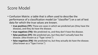 Score Model
• Confusion Matrix: a table that is often used to describe the
performance of a classification model (or "classifier") on a set of test
data for which the true values are known.
• true positives (TP): These are cases in which we predicted yes (they have the
disease), and they do churn.
• true negatives (TN): We predicted no, and they don't churn.
• false positives (FP): We predicted yes, but they don't actually churn. (Also
known as a "Type I error.")
• false negatives (FN): We predicted no, but they actually do churn. (Also
known as a "Type II error.")
 