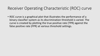 Receiver Operating Characteristic (ROC) curve
• ROC curve is a graphical plot that illustrates the performance of a
binary classifier system as its discrimination threshold is varied. The
curve is created by plotting the true positive rate (TPR) against the
false positive rate (FPR) at various threshold settings.
 