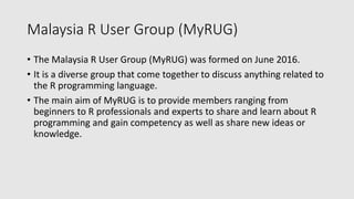 Malaysia R User Group (MyRUG)
• The Malaysia R User Group (MyRUG) was formed on June 2016.
• It is a diverse group that come together to discuss anything related to
the R programming language.
• The main aim of MyRUG is to provide members ranging from
beginners to R professionals and experts to share and learn about R
programming and gain competency as well as share new ideas or
knowledge.
 