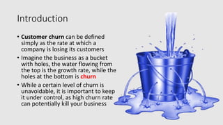Introduction
• Customer churn can be defined
simply as the rate at which a
company is losing its customers
• Imagine the business as a bucket
with holes, the water flowing from
the top is the growth rate, while the
holes at the bottom is churn
• While a certain level of churn is
unavoidable, it is important to keep
it under control, as high churn rate
can potentially kill your business
 