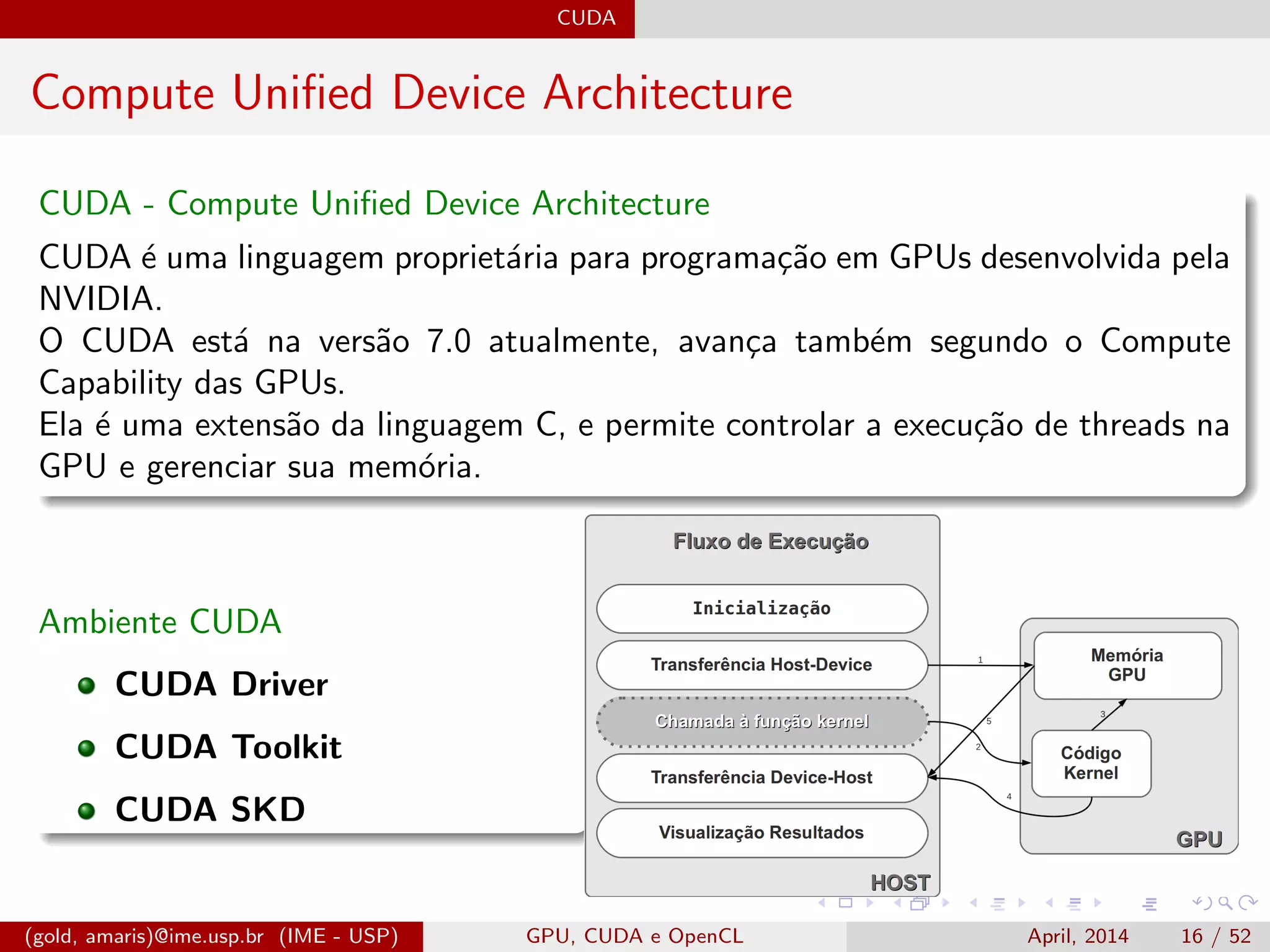 CUDA
Compute Uniﬁed Device Architecture
CUDA - Compute Uniﬁed Device Architecture
CUDA ´e uma linguagem propriet´aria para programa¸c˜ao em GPUs desenvolvida pela
NVIDIA.
O CUDA est´a na vers˜ao 7.0 atualmente, avan¸ca tamb´em segundo o Compute
Capability das GPUs.
Ela ´e uma extens˜ao da linguagem C, e permite controlar a execu¸c˜ao de threads na
GPU e gerenciar sua mem´oria.
Ambiente CUDA
CUDA Driver
CUDA Toolkit
CUDA SKD
(gold, amaris)@ime.usp.br (IME - USP) GPU, CUDA e OpenCL April, 2014 16 / 52
 