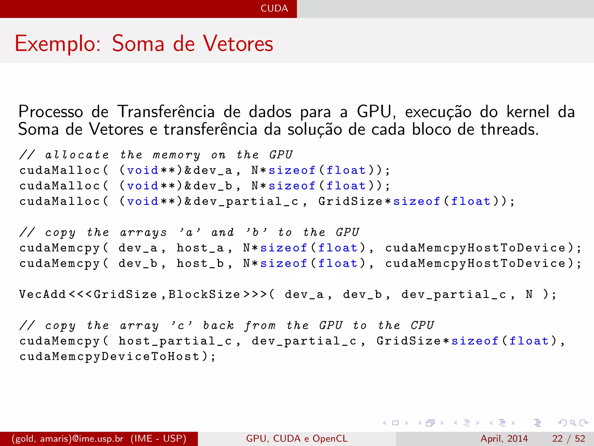 CUDA
Exemplo: Soma de Vetores
Processo de Transferˆencia de dados para a GPU, execu¸c˜ao do kernel da
Soma de Vetores e transferˆencia da solu¸c˜ao de cada bloco de threads.
// allocate the memory on the GPU
cudaMalloc( (void **)& dev_a , N*sizeof(float ));
cudaMalloc( (void **)& dev_b , N*sizeof(float ));
cudaMalloc( (void **)& dev_partial_c , GridSize*sizeof(float ));
// copy the arrays ’a’ and ’b’ to the GPU
cudaMemcpy( dev_a , host_a , N*sizeof(float), cudaMemcpyHostToDevice );
cudaMemcpy( dev_b , host_b , N*sizeof(float), cudaMemcpyHostToDevice );
VecAdd <<<GridSize ,BlockSize >>>( dev_a , dev_b , dev_partial_c , N );
// copy the array ’c’ back from the GPU to the CPU
cudaMemcpy( host_partial_c , dev_partial_c , GridSize*sizeof(float),
cudaMemcpyDeviceToHost );
(gold, amaris)@ime.usp.br (IME - USP) GPU, CUDA e OpenCL April, 2014 22 / 52
 