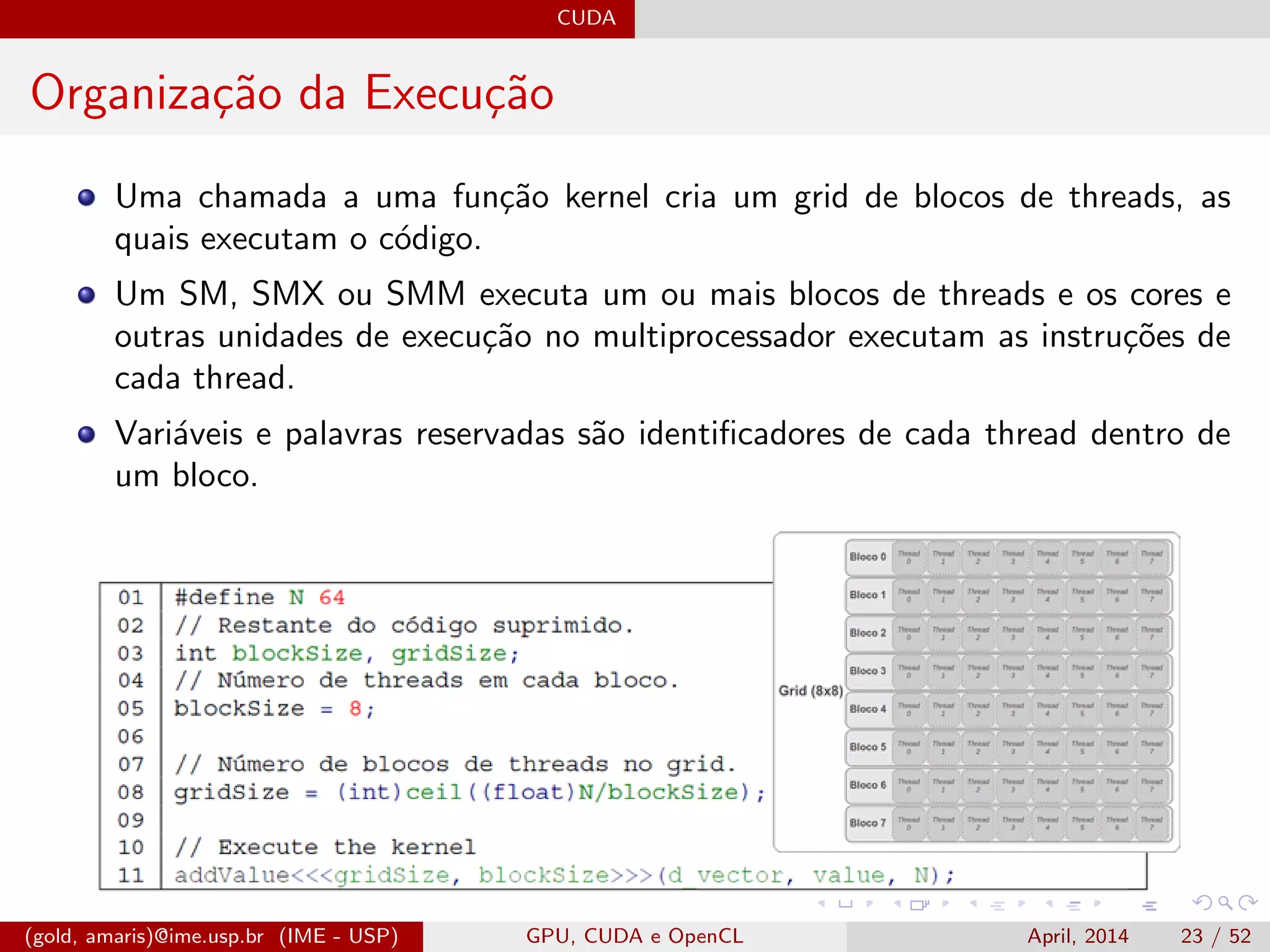 CUDA
Organiza¸c˜ao da Execu¸c˜ao
Uma chamada a uma fun¸c˜ao kernel cria um grid de blocos de threads, as
quais executam o c´odigo.
Um SM, SMX ou SMM executa um ou mais blocos de threads e os cores e
outras unidades de execu¸c˜ao no multiprocessador executam as instru¸c˜oes de
cada thread.
Vari´aveis e palavras reservadas s˜ao identiﬁcadores de cada thread dentro de
um bloco.
(gold, amaris)@ime.usp.br (IME - USP) GPU, CUDA e OpenCL April, 2014 23 / 52
 