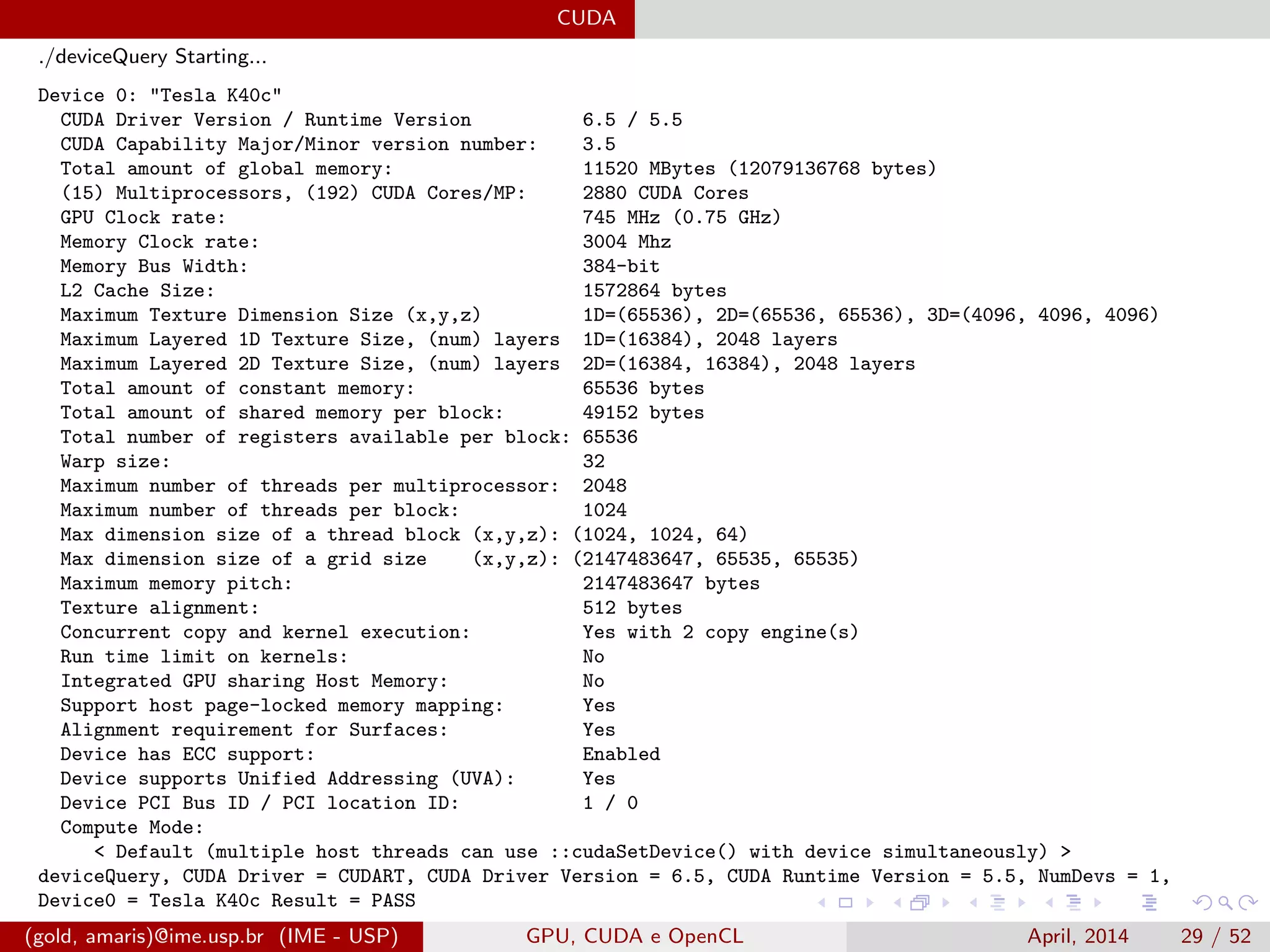 CUDA
./deviceQuery Starting...
Device 0: "Tesla K40c"
CUDA Driver Version / Runtime Version 6.5 / 5.5
CUDA Capability Major/Minor version number: 3.5
Total amount of global memory: 11520 MBytes (12079136768 bytes)
(15) Multiprocessors, (192) CUDA Cores/MP: 2880 CUDA Cores
GPU Clock rate: 745 MHz (0.75 GHz)
Memory Clock rate: 3004 Mhz
Memory Bus Width: 384-bit
L2 Cache Size: 1572864 bytes
Maximum Texture Dimension Size (x,y,z) 1D=(65536), 2D=(65536, 65536), 3D=(4096, 4096, 4096)
Maximum Layered 1D Texture Size, (num) layers 1D=(16384), 2048 layers
Maximum Layered 2D Texture Size, (num) layers 2D=(16384, 16384), 2048 layers
Total amount of constant memory: 65536 bytes
Total amount of shared memory per block: 49152 bytes
Total number of registers available per block: 65536
Warp size: 32
Maximum number of threads per multiprocessor: 2048
Maximum number of threads per block: 1024
Max dimension size of a thread block (x,y,z): (1024, 1024, 64)
Max dimension size of a grid size (x,y,z): (2147483647, 65535, 65535)
Maximum memory pitch: 2147483647 bytes
Texture alignment: 512 bytes
Concurrent copy and kernel execution: Yes with 2 copy engine(s)
Run time limit on kernels: No
Integrated GPU sharing Host Memory: No
Support host page-locked memory mapping: Yes
Alignment requirement for Surfaces: Yes
Device has ECC support: Enabled
Device supports Unified Addressing (UVA): Yes
Device PCI Bus ID / PCI location ID: 1 / 0
Compute Mode:
< Default (multiple host threads can use ::cudaSetDevice() with device simultaneously) >
deviceQuery, CUDA Driver = CUDART, CUDA Driver Version = 6.5, CUDA Runtime Version = 5.5, NumDevs = 1,
Device0 = Tesla K40c Result = PASS
(gold, amaris)@ime.usp.br (IME - USP) GPU, CUDA e OpenCL April, 2014 29 / 52
 