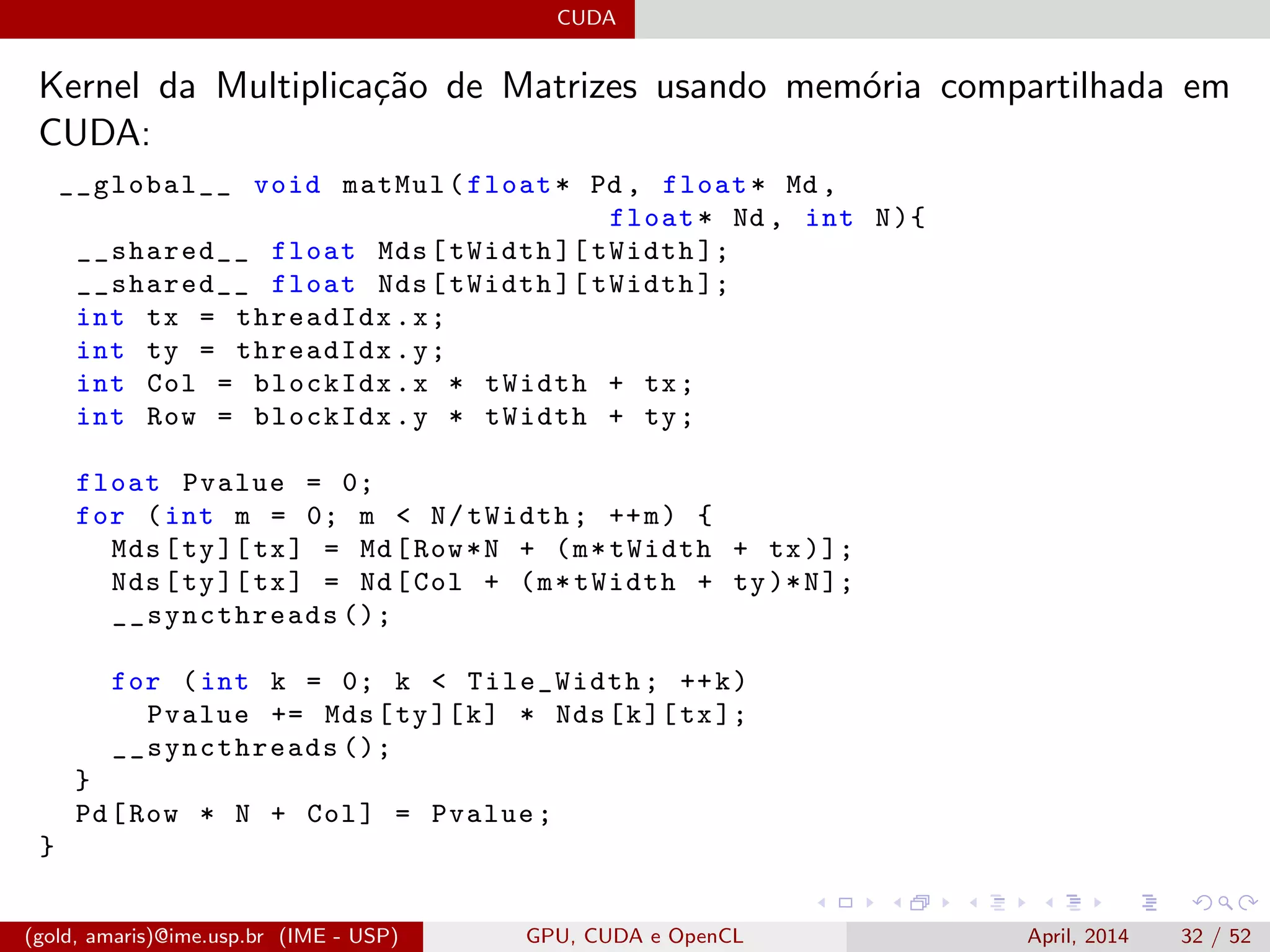 CUDA
Kernel da Multiplica¸c˜ao de Matrizes usando mem´oria compartilhada em
CUDA:
__global__ void matMul(float* Pd , float* Md ,
float* Nd , int N){
__shared__ float Mds[tWidth ][ tWidth ];
__shared__ float Nds[tWidth ][ tWidth ];
int tx = threadIdx.x;
int ty = threadIdx.y;
int Col = blockIdx.x * tWidth + tx;
int Row = blockIdx.y * tWidth + ty;
float Pvalue = 0;
for (int m = 0; m < N/tWidth; ++m) {
Mds[ty][tx] = Md[Row*N + (m*tWidth + tx)];
Nds[ty][tx] = Nd[Col + (m*tWidth + ty)*N];
__syncthreads ();
for (int k = 0; k < Tile_Width; ++k)
Pvalue += Mds[ty][k] * Nds[k][tx];
__syncthreads ();
}
Pd[Row * N + Col] = Pvalue;
}
(gold, amaris)@ime.usp.br (IME - USP) GPU, CUDA e OpenCL April, 2014 32 / 52
 