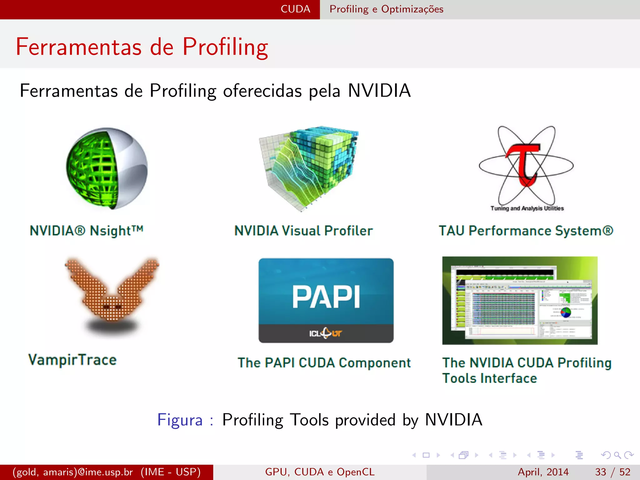 CUDA Proﬁling e Optimiza¸c˜oes
Ferramentas de Proﬁling
Ferramentas de Proﬁling oferecidas pela NVIDIA
Figura : Proﬁling Tools provided by NVIDIA
(gold, amaris)@ime.usp.br (IME - USP) GPU, CUDA e OpenCL April, 2014 33 / 52
 