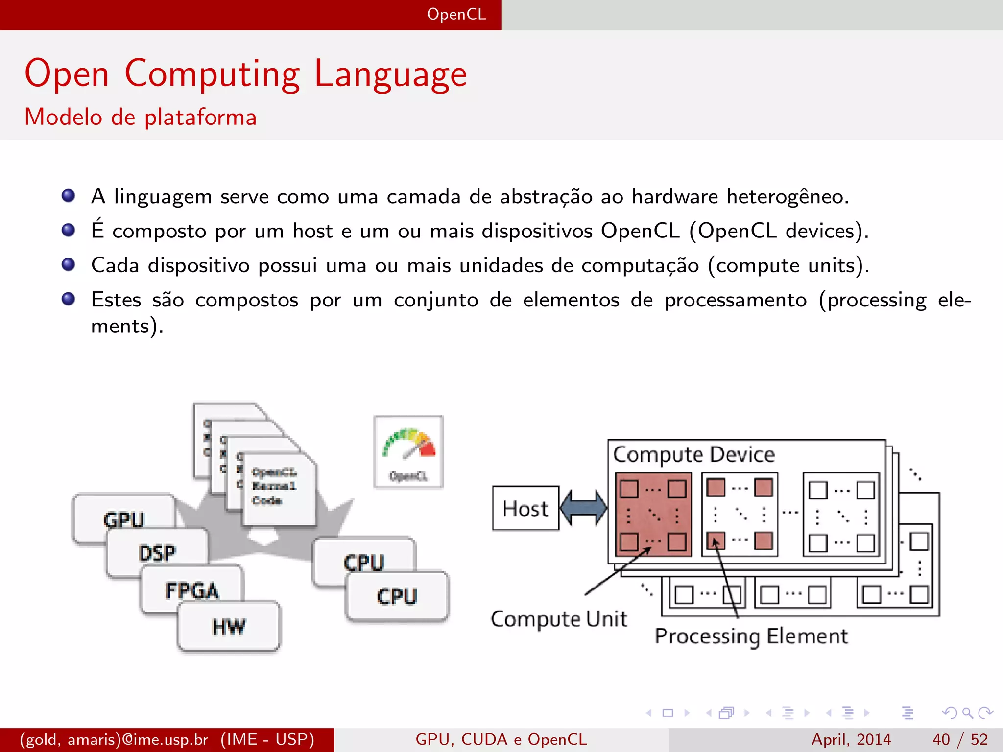 OpenCL
Open Computing Language
Modelo de plataforma
A linguagem serve como uma camada de abstra¸c˜ao ao hardware heterogˆeneo.
´E composto por um host e um ou mais dispositivos OpenCL (OpenCL devices).
Cada dispositivo possui uma ou mais unidades de computa¸c˜ao (compute units).
Estes s˜ao compostos por um conjunto de elementos de processamento (processing ele-
ments).
(gold, amaris)@ime.usp.br (IME - USP) GPU, CUDA e OpenCL April, 2014 40 / 52
 