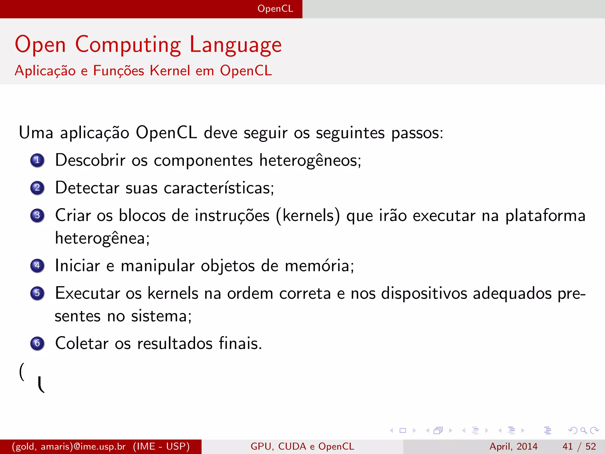 OpenCL
Open Computing Language
Aplica¸c˜ao e Fun¸c˜oes Kernel em OpenCL
Uma aplica¸c˜ao OpenCL deve seguir os seguintes passos:
1 Descobrir os componentes heterogˆeneos;
2 Detectar suas caracter´ısticas;
3 Criar os blocos de instru¸c˜oes (kernels) que ir˜ao executar na plataforma
heterogˆenea;
4 Iniciar e manipular objetos de mem´oria;
5 Executar os kernels na ordem correta e nos dispositivos adequados pre-
sentes no sistema;
6 Coletar os resultados ﬁnais.
( 
(gold, amaris)@ime.usp.br (IME - USP) GPU, CUDA e OpenCL April, 2014 41 / 52
 