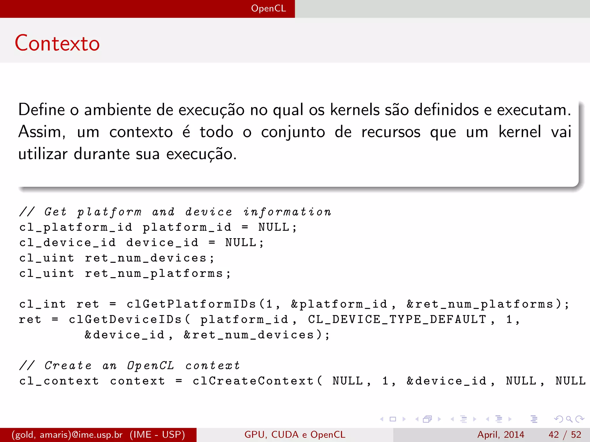 OpenCL
Contexto
Deﬁne o ambiente de execu¸c˜ao no qual os kernels s˜ao deﬁnidos e executam.
Assim, um contexto ´e todo o conjunto de recursos que um kernel vai
utilizar durante sua execu¸c˜ao.
// Get platform and device information
cl_platform_id platform_id = NULL;
cl_device_id device_id = NULL;
cl_uint ret_num_devices ;
cl_uint ret_num_platforms ;
cl_int ret = clGetPlatformIDs (1, &platform_id , & ret_num_platforms );
ret = clGetDeviceIDs ( platform_id , CL_DEVICE_TYPE_DEFAULT , 1,
&device_id , & ret_num_devices );
// Create an OpenCL context
cl_context context = clCreateContext ( NULL , 1, &device_id , NULL , NULL ,
(gold, amaris)@ime.usp.br (IME - USP) GPU, CUDA e OpenCL April, 2014 42 / 52
 