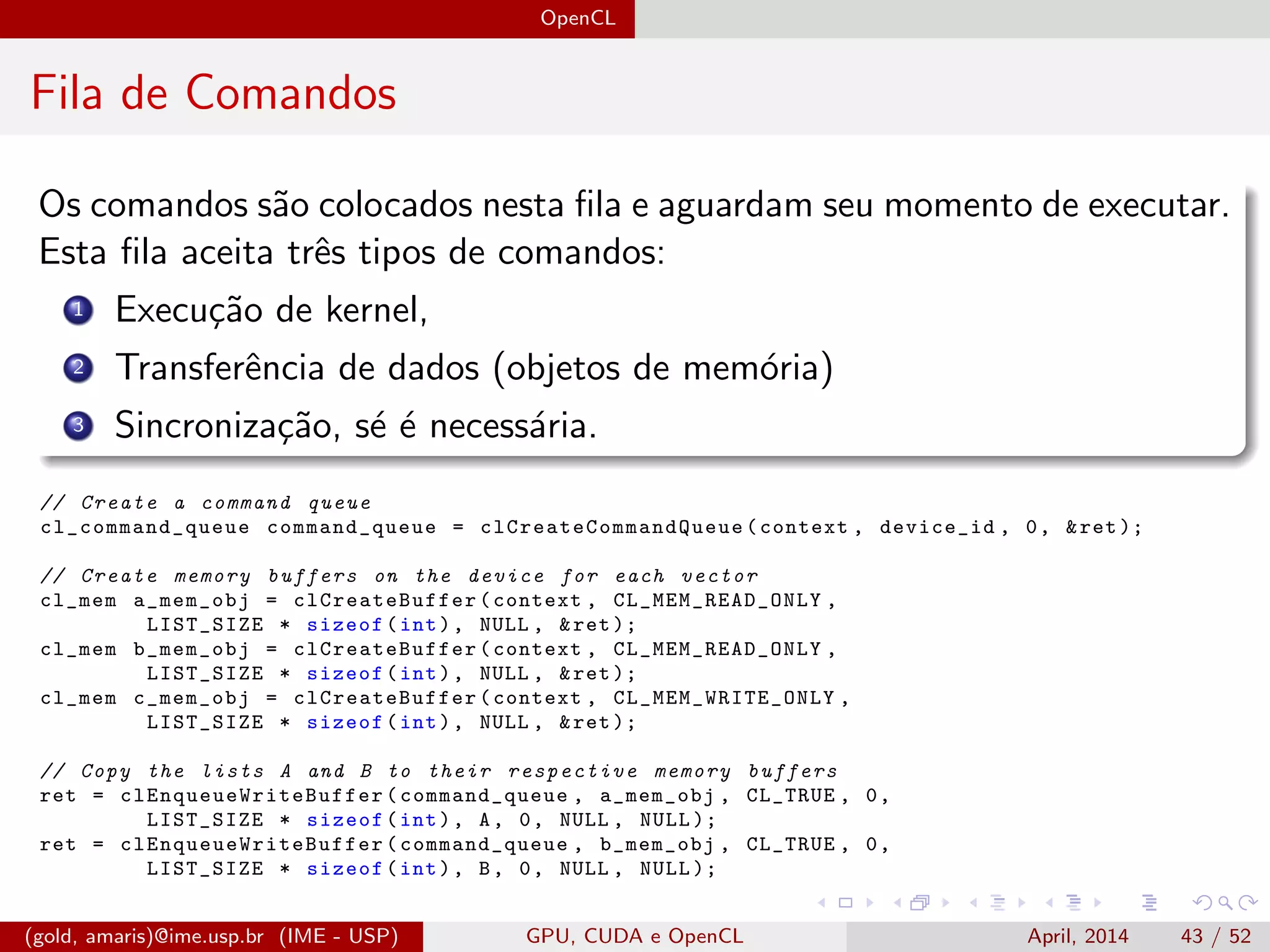 OpenCL
Fila de Comandos
Os comandos s˜ao colocados nesta ﬁla e aguardam seu momento de executar.
Esta ﬁla aceita trˆes tipos de comandos:
1 Execu¸c˜ao de kernel,
2 Transferˆencia de dados (objetos de mem´oria)
3 Sincroniza¸c˜ao, s´e ´e necess´aria.
// Create a command queue
cl_command_queue command_queue = clCreateCommandQueue (context , device_id , 0, &ret );
// Create memory buffers on the device for each vector
cl_mem a_mem_obj = clCreateBuffer (context , CL_MEM_READ_ONLY ,
LIST_SIZE * sizeof(int), NULL , &ret );
cl_mem b_mem_obj = clCreateBuffer (context , CL_MEM_READ_ONLY ,
LIST_SIZE * sizeof(int), NULL , &ret );
cl_mem c_mem_obj = clCreateBuffer (context , CL_MEM_WRITE_ONLY ,
LIST_SIZE * sizeof(int), NULL , &ret );
// Copy the lists A and B to their respective memory buffers
ret = clEnqueueWriteBuffer (command_queue , a_mem_obj , CL_TRUE , 0,
LIST_SIZE * sizeof(int), A, 0, NULL , NULL );
ret = clEnqueueWriteBuffer (command_queue , b_mem_obj , CL_TRUE , 0,
LIST_SIZE * sizeof(int), B, 0, NULL , NULL );
(gold, amaris)@ime.usp.br (IME - USP) GPU, CUDA e OpenCL April, 2014 43 / 52
 