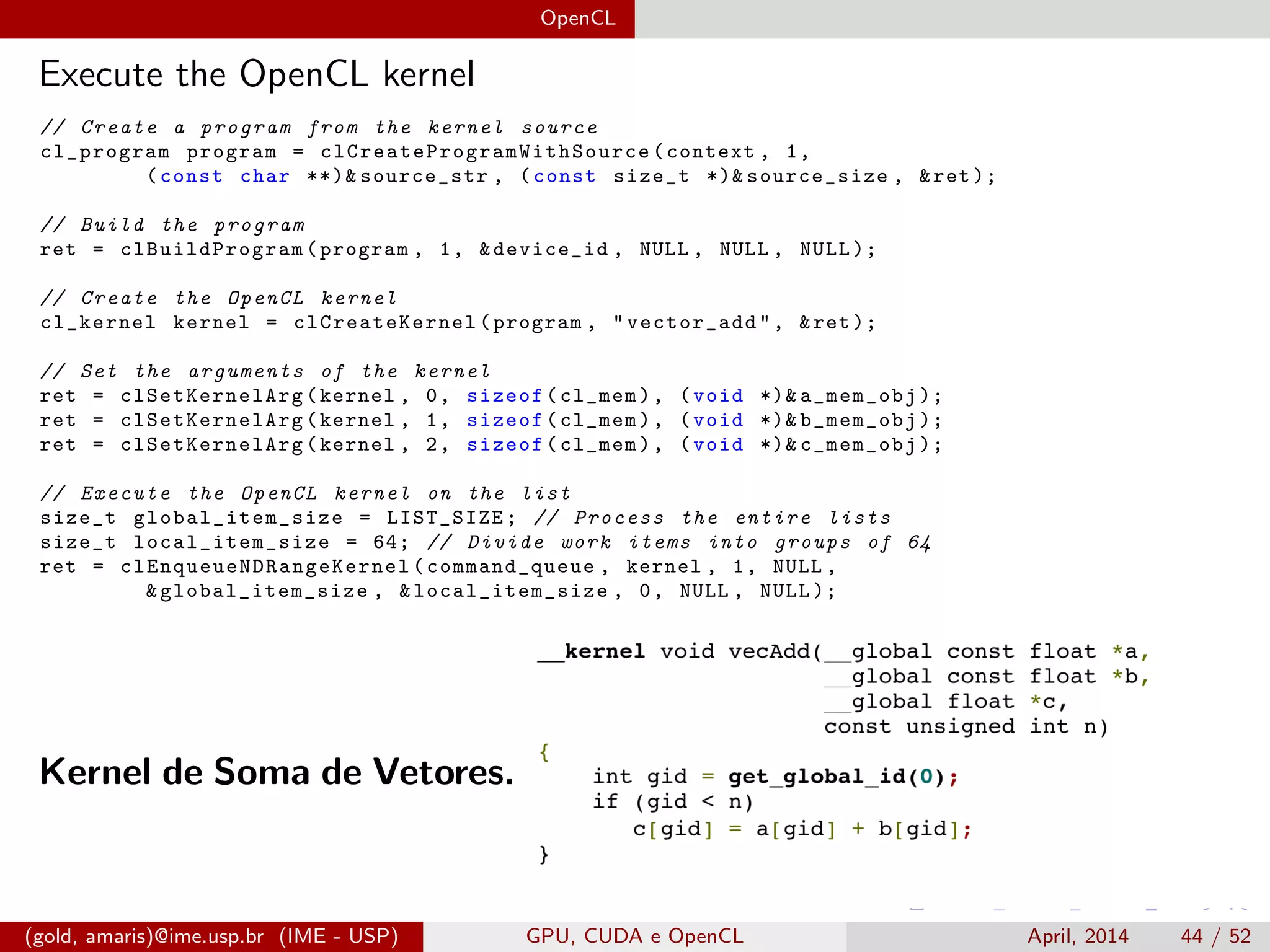 OpenCL
Execute the OpenCL kernel
// Create a program from the kernel source
cl_program program = clCreateProgramWithSource (context , 1,
(const char **)& source_str , (const size_t *)& source_size , &ret );
// Build the program
ret = clBuildProgram (program , 1, &device_id , NULL , NULL , NULL );
// Create the OpenCL kernel
cl_kernel kernel = clCreateKernel (program , "vector_add", &ret );
// Set the arguments of the kernel
ret = clSetKernelArg (kernel , 0, sizeof(cl_mem), (void *)& a_mem_obj );
ret = clSetKernelArg (kernel , 1, sizeof(cl_mem), (void *)& b_mem_obj );
ret = clSetKernelArg (kernel , 2, sizeof(cl_mem), (void *)& c_mem_obj );
// Execute the OpenCL kernel on the list
size_t global_item_size = LIST_SIZE; // Process the entire lists
size_t local_item_size = 64; // Divide work items into groups of 64
ret = clEnqueueNDRangeKernel (command_queue , kernel , 1, NULL ,
&global_item_size , &local_item_size , 0, NULL , NULL );
Kernel de Soma de Vetores.
(gold, amaris)@ime.usp.br (IME - USP) GPU, CUDA e OpenCL April, 2014 44 / 52
 