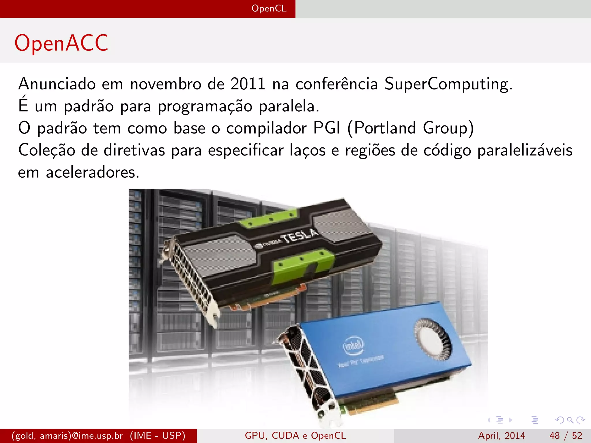 OpenCL
OpenACC
Anunciado em novembro de 2011 na conferˆencia SuperComputing.
´E um padr˜ao para programa¸c˜ao paralela.
O padr˜ao tem como base o compilador PGI (Portland Group)
Cole¸c˜ao de diretivas para especiﬁcar la¸cos e regi˜oes de c´odigo paraleliz´aveis
em aceleradores.
(gold, amaris)@ime.usp.br (IME - USP) GPU, CUDA e OpenCL April, 2014 48 / 52
 