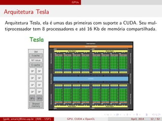GPUs
Arquitetura Tesla
Arquitetura Tesla, ela ´e umas das primeiras com suporte a CUDA. Seu mul-
tiprocessador tem 8 processadores e at´e 16 Kb de mem´oria compartilhada.
(gold, amaris)@ime.usp.br (IME - USP) GPU, CUDA e OpenCL April, 2014 12 / 52
 