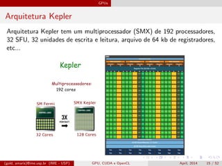 GPUs
Arquitetura Kepler
Arquitetura Kepler tem um multiprocessador (SMX) de 192 processadores,
32 SFU, 32 unidades de escrita e leitura, arquivo de 64 kb de registradores,
etc...
(gold, amaris)@ime.usp.br (IME - USP) GPU, CUDA e OpenCL April, 2014 15 / 52
 