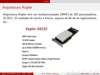 GPUs
Arquitetura Kepler
Arquitetura Kepler tem um multiprocessador (SMX) de 192 processadores,
32 SFU, 32 unidades de escrita e leitura, arquivo de 64 kb de registradores,
etc...
(gold, amaris)@ime.usp.br (IME - USP) GPU, CUDA e OpenCL April, 2014 15 / 52
 
