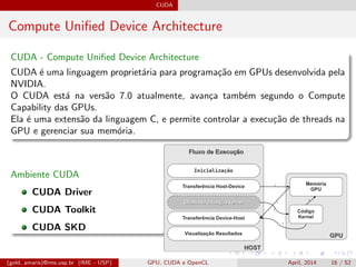 CUDA
Compute Uniﬁed Device Architecture
CUDA - Compute Uniﬁed Device Architecture
CUDA ´e uma linguagem propriet´aria para programa¸c˜ao em GPUs desenvolvida pela
NVIDIA.
O CUDA est´a na vers˜ao 7.0 atualmente, avan¸ca tamb´em segundo o Compute
Capability das GPUs.
Ela ´e uma extens˜ao da linguagem C, e permite controlar a execu¸c˜ao de threads na
GPU e gerenciar sua mem´oria.
Ambiente CUDA
CUDA Driver
CUDA Toolkit
CUDA SKD
(gold, amaris)@ime.usp.br (IME - USP) GPU, CUDA e OpenCL April, 2014 16 / 52
 