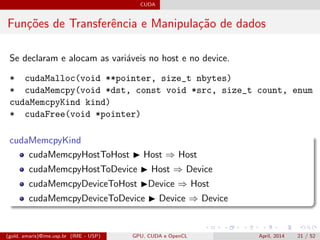 CUDA
Fun¸c˜oes de Transferˆencia e Manipula¸c˜ao de dados
Se declaram e alocam as vari´aveis no host e no device.
* cudaMalloc(void **pointer, size_t nbytes)
* cudaMemcpy(void *dst, const void *src, size_t count, enum
cudaMemcpyKind kind)
* cudaFree(void *pointer)
cudaMemcpyKind
cudaMemcpyHostToHost Host ⇒ Host
cudaMemcpyHostToDevice Host ⇒ Device
cudaMemcpyDeviceToHost Device ⇒ Host
cudaMemcpyDeviceToDevice Device ⇒ Device
(gold, amaris)@ime.usp.br (IME - USP) GPU, CUDA e OpenCL April, 2014 21 / 52
 