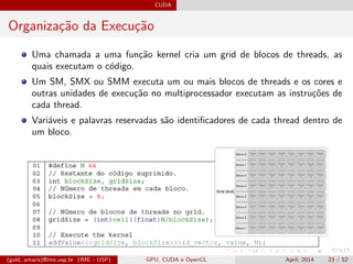 CUDA
Organiza¸c˜ao da Execu¸c˜ao
Uma chamada a uma fun¸c˜ao kernel cria um grid de blocos de threads, as
quais executam o c´odigo.
Um SM, SMX ou SMM executa um ou mais blocos de threads e os cores e
outras unidades de execu¸c˜ao no multiprocessador executam as instru¸c˜oes de
cada thread.
Vari´aveis e palavras reservadas s˜ao identiﬁcadores de cada thread dentro de
um bloco.
(gold, amaris)@ime.usp.br (IME - USP) GPU, CUDA e OpenCL April, 2014 23 / 52
 