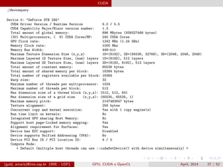 CUDA
./devicequery
Device 0: "GeForce GTX 295"
CUDA Driver Version / Runtime Version 6.0 / 5.5
CUDA Capability Major/Minor version number: 1.3
Total amount of global memory: 896 MBytes (939327488 bytes)
(30) Multiprocessors, ( 8) CUDA Cores/MP: 240 CUDA Cores
GPU Clock rate: 1242 MHz (1.24 GHz)
Memory Clock rate: 1000 Mhz
Memory Bus Width: 448-bit
Maximum Texture Dimension Size (x,y,z) 1D=(8192), 2D=(65536, 32768), 3D=(2048, 2048, 2048)
Maximum Layered 1D Texture Size, (num) layers 1D=(8192), 512 layers
Maximum Layered 2D Texture Size, (num) layers 2D=(8192, 8192), 512 layers
Total amount of constant memory: 65536 bytes
Total amount of shared memory per block: 16384 bytes
Total number of registers available per block: 16384
Warp size: 32
Maximum number of threads per multiprocessor: 1024
Maximum number of threads per block: 512
Max dimension size of a thread block (x,y,z): (512, 512, 64)
Max dimension size of a grid size (x,y,z): (65535, 65535, 1)
Maximum memory pitch: 2147483647 bytes
Texture alignment: 256 bytes
Concurrent copy and kernel execution: Yes with 1 copy engine(s)
Run time limit on kernels: No
Integrated GPU sharing Host Memory: No
Support host page-locked memory mapping: Yes
Alignment requirement for Surfaces: Yes
Device has ECC support: Disabled
Device supports Unified Addressing (UVA): No
Device PCI Bus ID / PCI location ID: 4 / 0
Compute Mode:
< Default (multiple host threads can use ::cudaSetDevice() with device simultaneously) >
(gold, amaris)@ime.usp.br (IME - USP) GPU, CUDA e OpenCL April, 2014 27 / 52
 