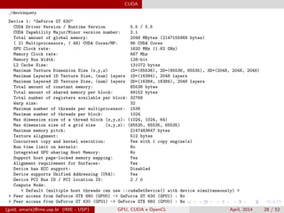 CUDA
./devicequery
Device 1: "GeForce GT 630"
CUDA Driver Version / Runtime Version 5.5 / 5.5
CUDA Capability Major/Minor version number: 2.1
Total amount of global memory: 2048 MBytes (2147155968 bytes)
( 2) Multiprocessors, ( 48) CUDA Cores/MP: 96 CUDA Cores
GPU Clock rate: 1620 MHz (1.62 GHz)
Memory Clock rate: 667 Mhz
Memory Bus Width: 128-bit
L2 Cache Size: 131072 bytes
Maximum Texture Dimension Size (x,y,z) 1D=(65536), 2D=(65536, 65535), 3D=(2048, 2048, 2048)
Maximum Layered 1D Texture Size, (num) layers 1D=(16384), 2048 layers
Maximum Layered 2D Texture Size, (num) layers 2D=(16384, 16384), 2048 layers
Total amount of constant memory: 65536 bytes
Total amount of shared memory per block: 49152 bytes
Total number of registers available per block: 32768
Warp size: 32
Maximum number of threads per multiprocessor: 1536
Maximum number of threads per block: 1024
Max dimension size of a thread block (x,y,z): (1024, 1024, 64)
Max dimension size of a grid size (x,y,z): (65535, 65535, 65535)
Maximum memory pitch: 2147483647 bytes
Texture alignment: 512 bytes
Concurrent copy and kernel execution: Yes with 1 copy engine(s)
Run time limit on kernels: No
Integrated GPU sharing Host Memory: No
Support host page-locked memory mapping: Yes
Alignment requirement for Surfaces: Yes
Device has ECC support: Disabled
Device supports Unified Addressing (UVA): Yes
Device PCI Bus ID / PCI location ID: 2 / 0
Compute Mode:
< Default (multiple host threads can use ::cudaSetDevice() with device simultaneously) >
> Peer access from GeForce GTX 660 (GPU0) -> GeForce GT 630 (GPU1) : No
> Peer access from GeForce GT 630 (GPU1) -> GeForce GTX 660 (GPU0) : No
(gold, amaris)@ime.usp.br (IME - USP) GPU, CUDA e OpenCL April, 2014 28 / 52
 