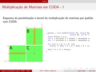 CUDA
Multiplica¸c˜ao de Matrizes em CUDA - I
Esquema de paraleliza¸c˜ao e kernel da multiplica¸c˜ao de matrizes por padr˜ao
com CUDA.
__global__ void matMul(float* Pd , float* Md ,
float* Nd , int N) {
float Pvalue = 0.0;
int j = blockIdx.x * tWidth + threadIdx.x;
int i = blockIdx.y * tWidth + threadIdx.y;
for (int k = 0; k < N; ++k)
Pvalue += Md[j * N + k] * Nd[k * N + i];
Pd[j * N + i] = Pvalue;
}
(gold, amaris)@ime.usp.br (IME - USP) GPU, CUDA e OpenCL April, 2014 30 / 52
 