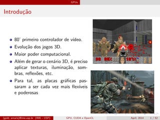 GPUs
Introdu¸c˜ao
80’ primeiro controlador de v´ıdeo.
Evolu¸c˜ao dos jogos 3D.
Maior poder computacional.
Al´em de gerar o cen´ario 3D, ´e preciso
aplicar texturas, ilumina¸c˜ao, som-
bras, reﬂex˜oes, etc.
Para tal, as placas gr´aﬁcas pas-
saram a ser cada vez mais ﬂex´ıveis
e poderosas
(gold, amaris)@ime.usp.br (IME - USP) GPU, CUDA e OpenCL April, 2014 1 / 52
 