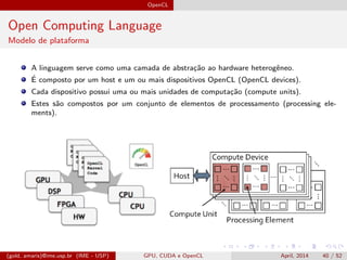 OpenCL
Open Computing Language
Modelo de plataforma
A linguagem serve como uma camada de abstra¸c˜ao ao hardware heterogˆeneo.
´E composto por um host e um ou mais dispositivos OpenCL (OpenCL devices).
Cada dispositivo possui uma ou mais unidades de computa¸c˜ao (compute units).
Estes s˜ao compostos por um conjunto de elementos de processamento (processing ele-
ments).
(gold, amaris)@ime.usp.br (IME - USP) GPU, CUDA e OpenCL April, 2014 40 / 52
 