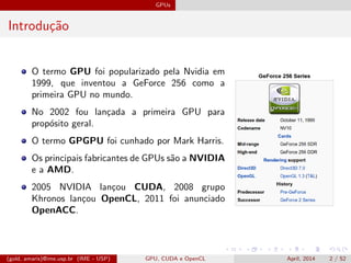 GPUs
Introdu¸c˜ao
O termo GPU foi popularizado pela Nvidia em
1999, que inventou a GeForce 256 como a
primeira GPU no mundo.
No 2002 fou lan¸cada a primeira GPU para
prop´osito geral.
O termo GPGPU foi cunhado por Mark Harris.
Os principais fabricantes de GPUs s˜ao a NVIDIA
e a AMD.
2005 NVIDIA lan¸cou CUDA, 2008 grupo
Khronos lan¸cou OpenCL, 2011 foi anunciado
OpenACC.
(gold, amaris)@ime.usp.br (IME - USP) GPU, CUDA e OpenCL April, 2014 2 / 52
 