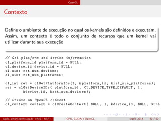 OpenCL
Contexto
Deﬁne o ambiente de execu¸c˜ao no qual os kernels s˜ao deﬁnidos e executam.
Assim, um contexto ´e todo o conjunto de recursos que um kernel vai
utilizar durante sua execu¸c˜ao.
// Get platform and device information
cl_platform_id platform_id = NULL;
cl_device_id device_id = NULL;
cl_uint ret_num_devices ;
cl_uint ret_num_platforms ;
cl_int ret = clGetPlatformIDs (1, &platform_id , & ret_num_platforms );
ret = clGetDeviceIDs ( platform_id , CL_DEVICE_TYPE_DEFAULT , 1,
&device_id , & ret_num_devices );
// Create an OpenCL context
cl_context context = clCreateContext ( NULL , 1, &device_id , NULL , NULL ,
(gold, amaris)@ime.usp.br (IME - USP) GPU, CUDA e OpenCL April, 2014 42 / 52
 