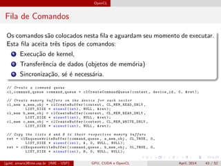 OpenCL
Fila de Comandos
Os comandos s˜ao colocados nesta ﬁla e aguardam seu momento de executar.
Esta ﬁla aceita trˆes tipos de comandos:
1 Execu¸c˜ao de kernel,
2 Transferˆencia de dados (objetos de mem´oria)
3 Sincroniza¸c˜ao, s´e ´e necess´aria.
// Create a command queue
cl_command_queue command_queue = clCreateCommandQueue (context , device_id , 0, &ret );
// Create memory buffers on the device for each vector
cl_mem a_mem_obj = clCreateBuffer (context , CL_MEM_READ_ONLY ,
LIST_SIZE * sizeof(int), NULL , &ret );
cl_mem b_mem_obj = clCreateBuffer (context , CL_MEM_READ_ONLY ,
LIST_SIZE * sizeof(int), NULL , &ret );
cl_mem c_mem_obj = clCreateBuffer (context , CL_MEM_WRITE_ONLY ,
LIST_SIZE * sizeof(int), NULL , &ret );
// Copy the lists A and B to their respective memory buffers
ret = clEnqueueWriteBuffer (command_queue , a_mem_obj , CL_TRUE , 0,
LIST_SIZE * sizeof(int), A, 0, NULL , NULL );
ret = clEnqueueWriteBuffer (command_queue , b_mem_obj , CL_TRUE , 0,
LIST_SIZE * sizeof(int), B, 0, NULL , NULL );
(gold, amaris)@ime.usp.br (IME - USP) GPU, CUDA e OpenCL April, 2014 43 / 52
 