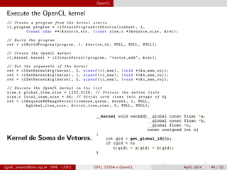 OpenCL
Execute the OpenCL kernel
// Create a program from the kernel source
cl_program program = clCreateProgramWithSource (context , 1,
(const char **)& source_str , (const size_t *)& source_size , &ret );
// Build the program
ret = clBuildProgram (program , 1, &device_id , NULL , NULL , NULL );
// Create the OpenCL kernel
cl_kernel kernel = clCreateKernel (program , "vector_add", &ret );
// Set the arguments of the kernel
ret = clSetKernelArg (kernel , 0, sizeof(cl_mem), (void *)& a_mem_obj );
ret = clSetKernelArg (kernel , 1, sizeof(cl_mem), (void *)& b_mem_obj );
ret = clSetKernelArg (kernel , 2, sizeof(cl_mem), (void *)& c_mem_obj );
// Execute the OpenCL kernel on the list
size_t global_item_size = LIST_SIZE; // Process the entire lists
size_t local_item_size = 64; // Divide work items into groups of 64
ret = clEnqueueNDRangeKernel (command_queue , kernel , 1, NULL ,
&global_item_size , &local_item_size , 0, NULL , NULL );
Kernel de Soma de Vetores.
(gold, amaris)@ime.usp.br (IME - USP) GPU, CUDA e OpenCL April, 2014 44 / 52
 