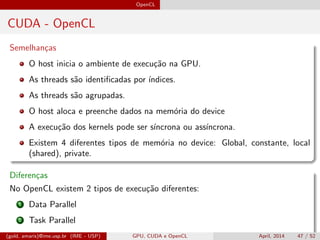 OpenCL
CUDA - OpenCL
Semelhan¸cas
O host inicia o ambiente de execu¸c˜ao na GPU.
As threads s˜ao identiﬁcadas por ´ındices.
As threads s˜ao agrupadas.
O host aloca e preenche dados na mem´oria do device
A execu¸c˜ao dos kernels pode ser s´ıncrona ou ass´ıncrona.
Existem 4 diferentes tipos de mem´oria no device: Global, constante, local
(shared), private.
Diferen¸cas
No OpenCL existem 2 tipos de execu¸c˜ao diferentes:
1 Data Parallel
2 Task Parallel
O CUDA implementa s´o o modelo SIMT(gold, amaris)@ime.usp.br (IME - USP) GPU, CUDA e OpenCL April, 2014 47 / 52
 
