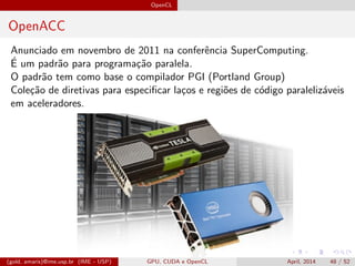 OpenCL
OpenACC
Anunciado em novembro de 2011 na conferˆencia SuperComputing.
´E um padr˜ao para programa¸c˜ao paralela.
O padr˜ao tem como base o compilador PGI (Portland Group)
Cole¸c˜ao de diretivas para especiﬁcar la¸cos e regi˜oes de c´odigo paraleliz´aveis
em aceleradores.
(gold, amaris)@ime.usp.br (IME - USP) GPU, CUDA e OpenCL April, 2014 48 / 52
 