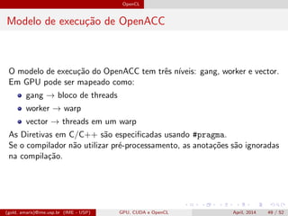 OpenCL
Modelo de execu¸c˜ao de OpenACC
O modelo de execu¸c˜ao do OpenACC tem trˆes n´ıveis: gang, worker e vector.
Em GPU pode ser mapeado como:
gang → bloco de threads
worker → warp
vector → threads em um warp
As Diretivas em C/C++ s˜ao especiﬁcadas usando #pragma.
Se o compilador n˜ao utilizar pr´e-processamento, as anota¸c˜oes s˜ao ignoradas
na compila¸c˜ao.
(gold, amaris)@ime.usp.br (IME - USP) GPU, CUDA e OpenCL April, 2014 49 / 52
 