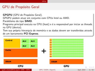 GPUs
GPU de Prop´osito Geral
GPGPU (GPU de Prop´osito Geral).
GPGPU podem atuar em conjunto com CPUs Intel ou AMD.
Paralelismo do tipo SIMD.
Programa principal executa na CPU (host) e ´e o respons´avel por iniciar as threads
na GPU (device).
Tem sua pr´opria hierarquia de mem´oria e os dados devem ser transferidos atrav´es
de um barramento PCI Express.
(gold, amaris)@ime.usp.br (IME - USP) GPU, CUDA e OpenCL April, 2014 3 / 52
 