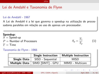 GPUs
Lei de Amdahl e Taxonomia de Flynn
Lei de Amdahl - 1967
A Lei de Amdahl ´e a lei que governa o speedup na utiliza¸c˜ao de proces-
sadores paralelos em rela¸c˜ao ao uso de apenas um processador.
Speedup:
S = Speed-up
P = Number of Processors
T = Time
Sp =
T1
Tp
(1)
Taxonomia de Flynn - 1966
Single Instruction Multiple Instruction
Single Data SISD - Sequential MISD
Multiple Data SIMD [SIMT] - GPU MIMD - Multicore
(gold, amaris)@ime.usp.br (IME - USP) GPU, CUDA e OpenCL April, 2014 4 / 52
 