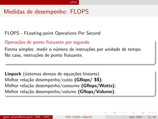 GPUs
Medidas de desempenho: FLOPS
FLOPS - FLoating-point Operations Per Second
Opera¸c˜oes de ponto ﬂutuante por segundo
Forma simples: medir o n´umero de instru¸c˜oes por unidade de tempo.
No caso, instru¸c˜oes de ponto ﬂutuante.
Linpack (sistemas densos de equa¸c˜oes lineares)
Melhor rela¸c˜ao desempenho/custo (Gﬂops/ $$);
Melhor rela¸c˜ao desempenho/consumo (Gﬂops/Watts);
Melhor rela¸c˜ao desempenho/volume (Gﬂops/Volume).
(gold, amaris)@ime.usp.br (IME - USP) GPU, CUDA e OpenCL April, 2014 5 / 52
 