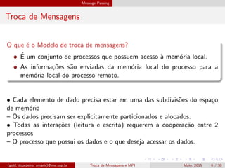 Message Passing
Troca de Mensagens
O que ´e o Modelo de troca de mensagens?
´E um conjunto de processos que possuem acesso `a mem´oria local.
As informa¸c˜oes s˜ao enviadas da mem´oria local do processo para a
mem´oria local do processo remoto.
• Cada elemento de dado precisa estar em uma das subdivis˜oes do espa¸co
de mem´oria
– Os dados precisam ser explicitamente particionados e alocados.
• Todas as intera¸c˜oes (leitura e escrita) requerem a coopera¸c˜ao entre 2
processos
– O processo que possui os dados e o que deseja acessar os dados.
(gold, dcordeiro, amaris)@ime.usp.br Troca de Mensagens e MPI Maio, 2015 6 / 30
 
