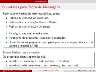 Message Passing
Bibliotecas para Troca de Mensagens
Rotinas com ﬁnalidades bem espec´ıﬁcas, como:
Rotinas de gerˆencia de processos.
Rotinas de comunica¸c˜ao Ponto a Ponto.
Rotinas de comunica¸c˜ao de grupos.
Paradigma s´ıncrono e ass´ıncrono.
Paradigma de programas fracamente acoplados
Quase todos os programas por passagem de mensagem s˜ao escritos
usando o modelo SPMD
Blocos B´asicos: send e receive
Os prot´otipos destas opera¸c˜oes s˜ao:
send(void *sendbuf, int nelems, int dest)
receive(void *recvbuf, int nelems, int source)
(gold, dcordeiro, amaris)@ime.usp.br Troca de Mensagens e MPI Maio, 2015 7 / 30
 