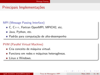 Message Passing
Principais Implementa¸c˜oes
MPI (Message Passing Interface)
C, C++, Fortran OpenMPI, MPICH2, etc.
Java, Python, etc.
Padr˜ao para computa¸c˜ao de alto-desempenho
PVM (Parallel Virtual Machine)
Cria conceito de m´aquina virtual.
Funciona em redes e m´aquinas heterogˆeneas.
Linux e Windows.
(gold, dcordeiro, amaris)@ime.usp.br Troca de Mensagens e MPI Maio, 2015 8 / 30
 