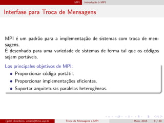 MPI Introdu¸c˜ao `a MPI
Interfase para Troca de Mensagens
MPI ´e um padr˜ao para a implementa¸c˜ao de sistemas com troca de men-
sagens.
´E desenhado para uma variedade de sistemas de forma tal que os c´odigos
sejam port´aveis.
Los principales objetivos de MPI:
Proporcionar c´odigo port´atil.
Proporcionar implementa¸c˜oes eﬁcientes.
Suportar arquiteturas paralelas heterogˆeneas.
(gold, dcordeiro, amaris)@ime.usp.br Troca de Mensagens e MPI Maio, 2015 9 / 30
 